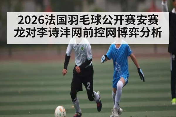 2026法国羽毛球公开赛安赛龙对李诗沣网前控网博弈分析 | Kaiyun sport