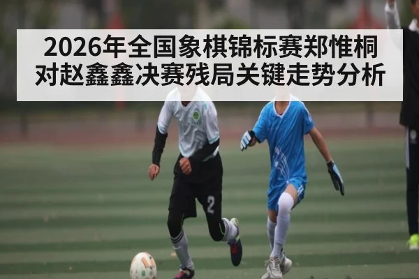 2026年全国象棋锦标赛郑惟桐对赵鑫鑫决赛残局关键走势分析 | Kaiyun sport